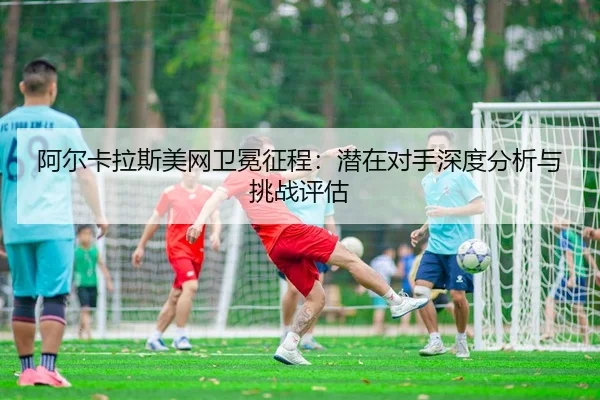 阿尔卡拉斯美网卫冕征程：潜在对手深度分析与挑战评估