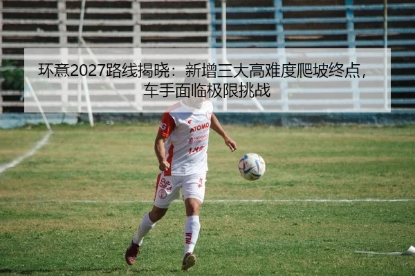 环意2027路线揭晓：新增三大高难度爬坡终点，车手面临极限挑战